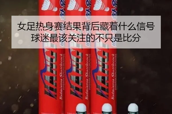女足热身赛结果背后藏着什么信号 球迷最该关注的不只是比分（maiqiuwang）